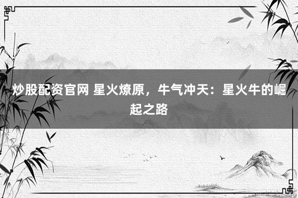 炒股配资官网 星火燎原，牛气冲天：星火牛的崛起之路