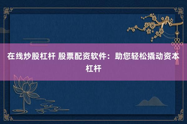 在线炒股杠杆 股票配资软件：助您轻松撬动资本杠杆