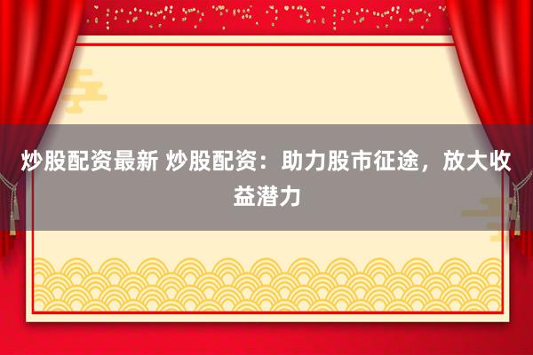 炒股配资最新 炒股配资：助力股市征途，放大收益潜力