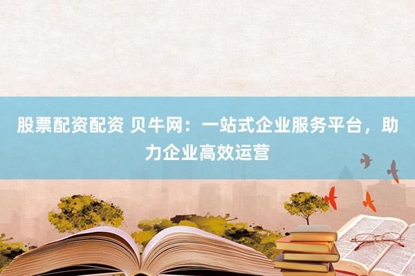 股票配资配资 贝牛网：一站式企业服务平台，助力企业高效运营