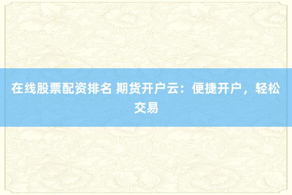 在线股票配资排名 期货开户云：便捷开户，轻松交易