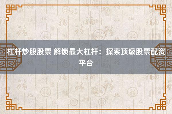 杠杆炒股股票 解锁最大杠杆：探索顶级股票配资平台