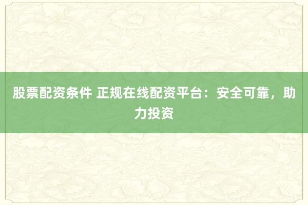 股票配资条件 正规在线配资平台：安全可靠，助力投资