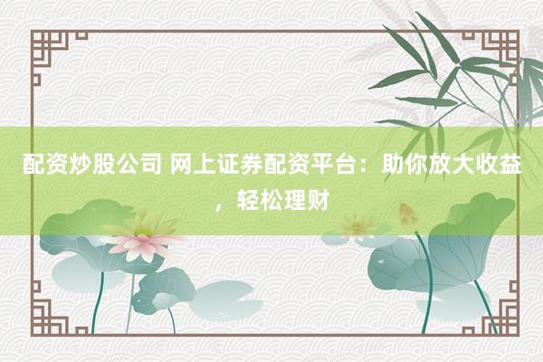 配资炒股公司 网上证券配资平台：助你放大收益，轻松理财