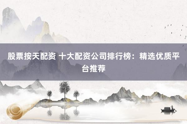 股票按天配资 十大配资公司排行榜：精选优质平台推荐