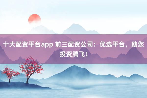 十大配资平台app 前三配资公司：优选平台，助您投资腾飞！