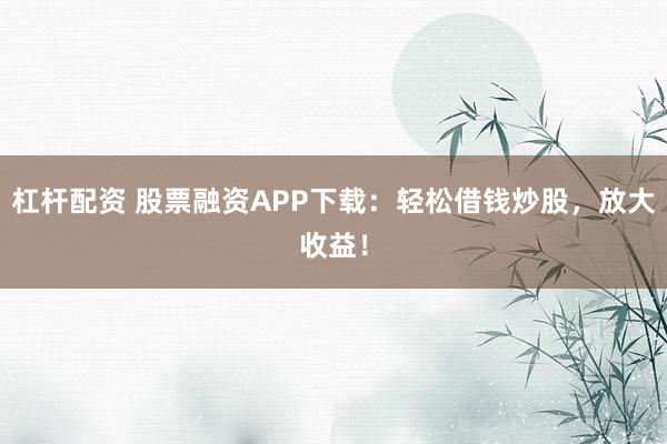杠杆配资 股票融资APP下载：轻松借钱炒股，放大收益！