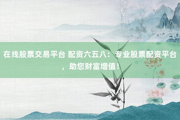 在线股票交易平台 配资六五八：专业股票配资平台，助您财富增值！
