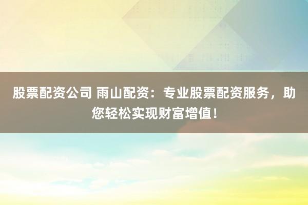 股票配资公司 雨山配资：专业股票配资服务，助您轻松实现财富增值！