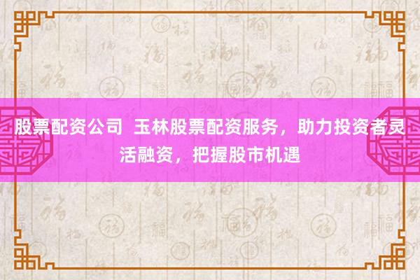 股票配资公司  玉林股票配资服务，助力投资者灵活融资，把握股市机遇