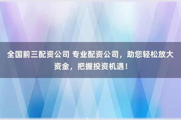 全国前三配资公司 专业配资公司，助您轻松放大资金，把握投资机遇！