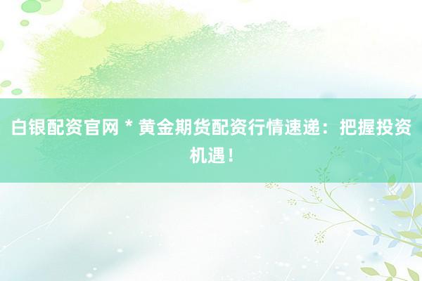 白银配资官网 * 黄金期货配资行情速递：把握投资机遇！