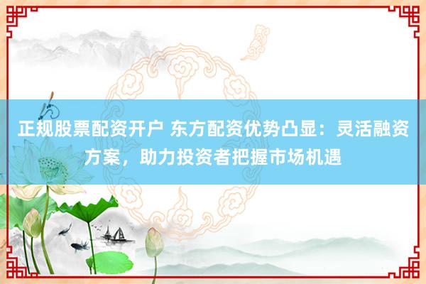 正规股票配资开户 东方配资优势凸显：灵活融资方案，助力投资者把握市场机遇