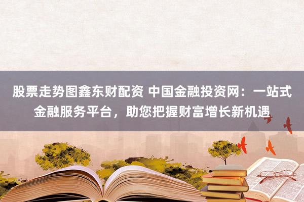 股票走势图鑫东财配资 中国金融投资网：一站式金融服务平台，助您把握财富增长新机遇