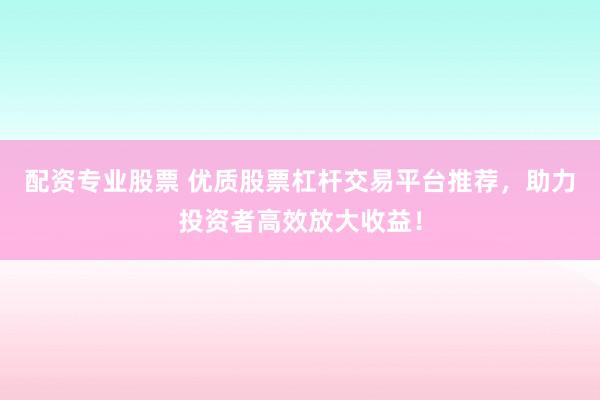 配资专业股票 优质股票杠杆交易平台推荐，助力投资者高效放大收益！