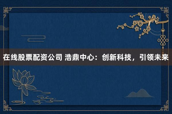 在线股票配资公司 浩鼎中心：创新科技，引领未来