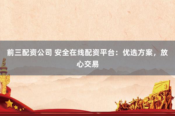 前三配资公司 安全在线配资平台：优选方案，放心交易