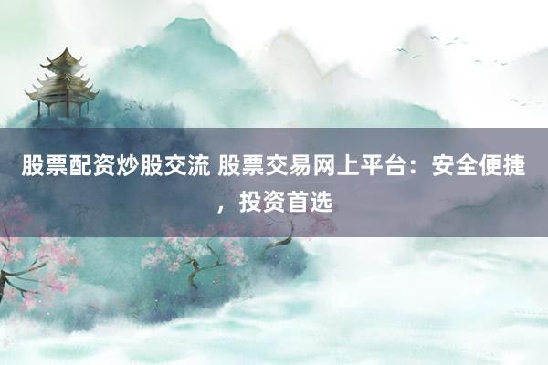 股票配资炒股交流 股票交易网上平台：安全便捷，投资首选