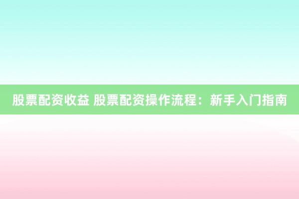 股票配资收益 股票配资操作流程：新手入门指南