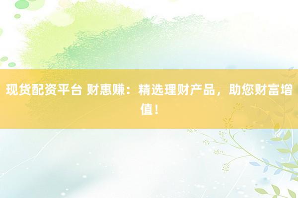 现货配资平台 财惠赚：精选理财产品，助您财富增值！