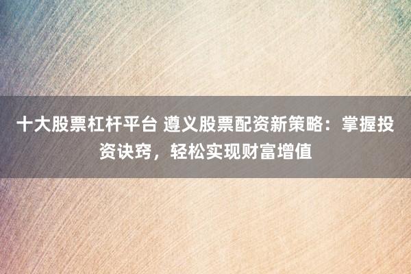 十大股票杠杆平台 遵义股票配资新策略：掌握投资诀窍，轻松实现财富增值