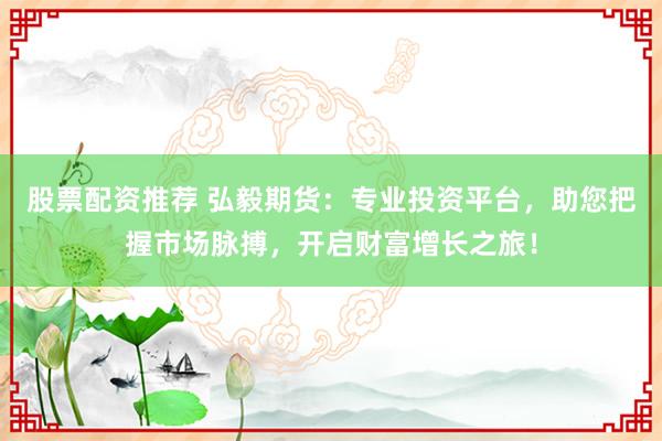 股票配资推荐 弘毅期货：专业投资平台，助您把握市场脉搏，开启财富增长之旅！