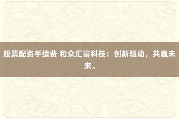 股票配资手续费 和众汇富科技：创新驱动，共赢未来。