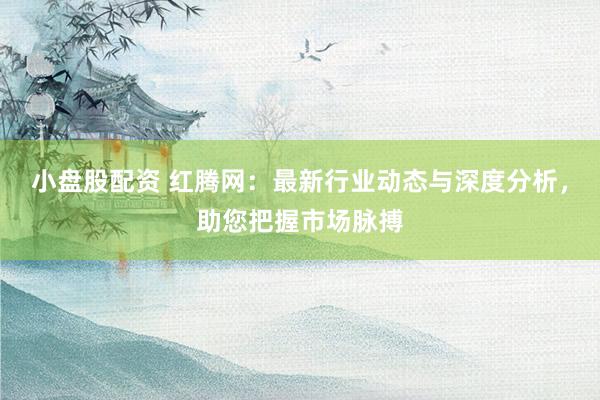 小盘股配资 红腾网：最新行业动态与深度分析，助您把握市场脉搏