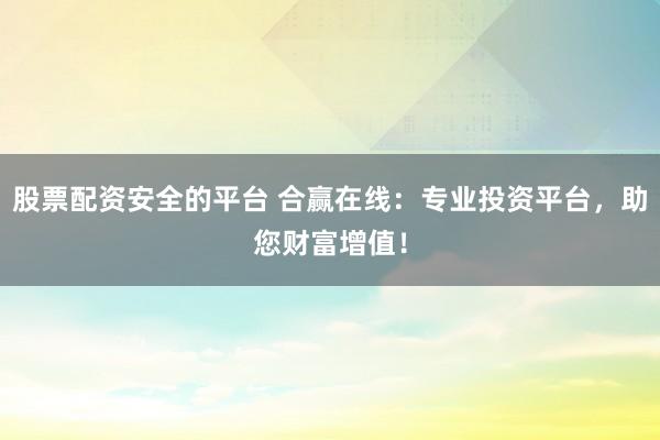 股票配资安全的平台 合赢在线：专业投资平台，助您财富增值！