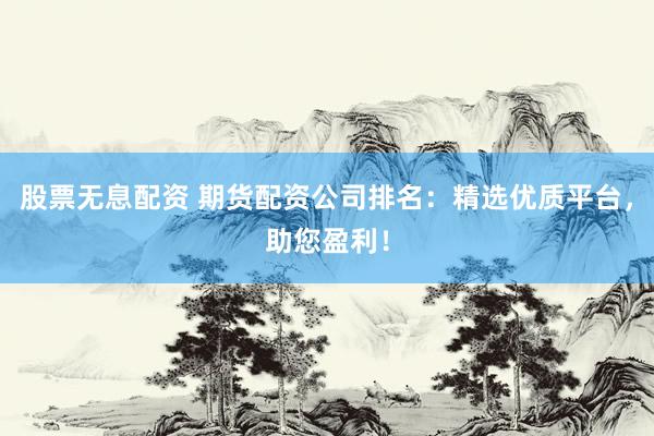 股票无息配资 期货配资公司排名：精选优质平台，助您盈利！