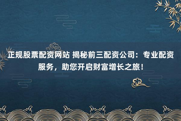 正规股票配资网站 揭秘前三配资公司：专业配资服务，助您开启财富增长之旅！