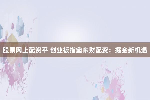 股票网上配资平 创业板指鑫东财配资：掘金新机遇