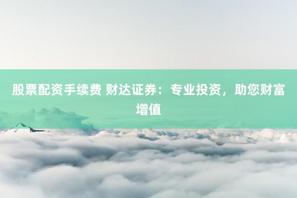 股票配资手续费 财达证券：专业投资，助您财富增值