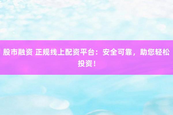 股市融资 正规线上配资平台：安全可靠，助您轻松投资！