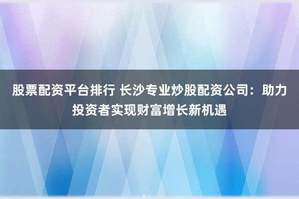 股票配资平台排行 长沙专业炒股配资公司：助力投资者实现财富增长新机遇