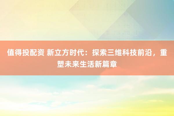 值得投配资 新立方时代：探索三维科技前沿，重塑未来生活新篇章