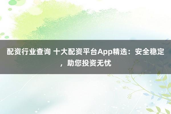配资行业查询 十大配资平台App精选：安全稳定，助您投资无忧