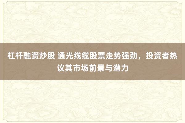 杠杆融资炒股 通光线缆股票走势强劲，投资者热议其市场前景与潜力