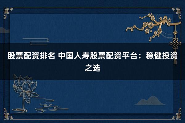 股票配资排名 中国人寿股票配资平台：稳健投资之选