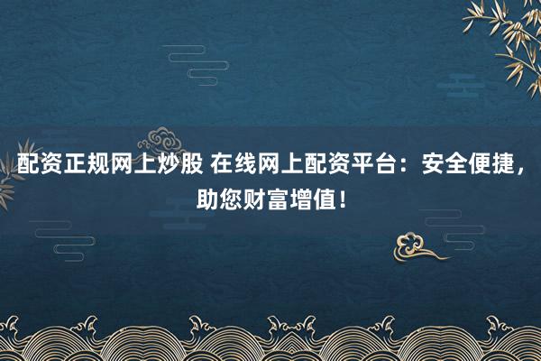配资正规网上炒股 在线网上配资平台：安全便捷，助您财富增值！