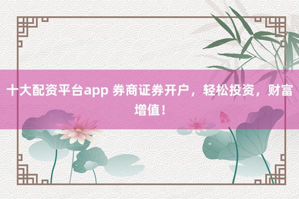 十大配资平台app 券商证券开户，轻松投资，财富增值！
