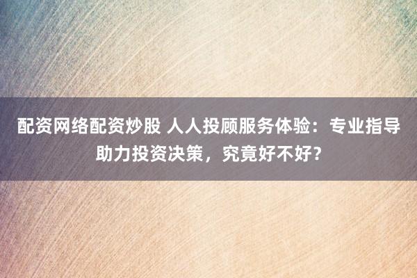 配资网络配资炒股 人人投顾服务体验：专业指导助力投资决策，究竟好不好？