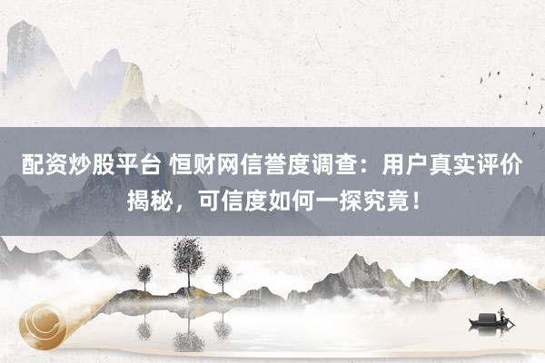 配资炒股平台 恒财网信誉度调查：用户真实评价揭秘，可信度如何一探究竟！