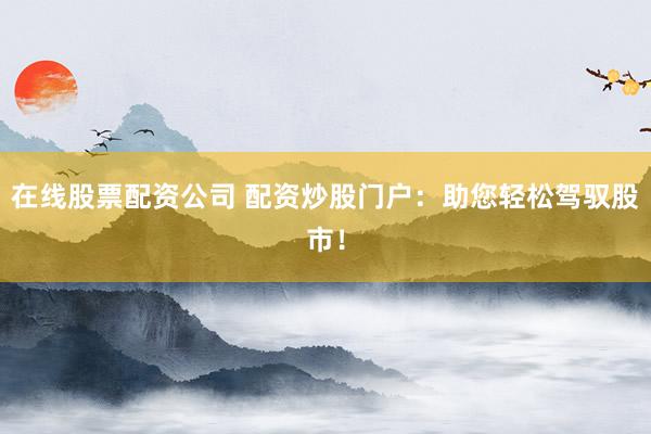 在线股票配资公司 配资炒股门户：助您轻松驾驭股市！