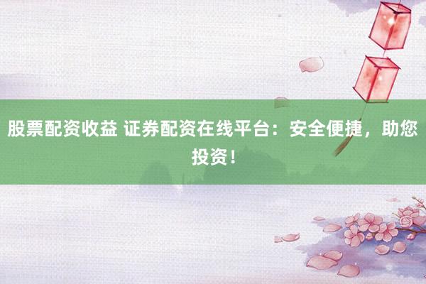 股票配资收益 证券配资在线平台：安全便捷，助您投资！