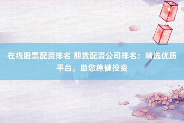 在线股票配资排名 期货配资公司排名：精选优质平台，助您稳健投资