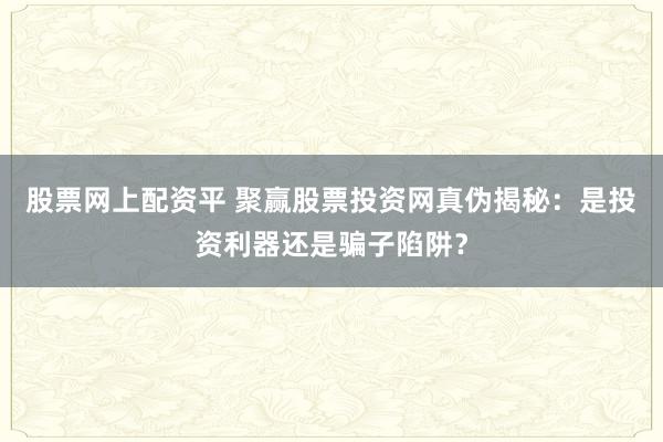 股票网上配资平 聚赢股票投资网真伪揭秘：是投资利器还是骗子陷阱？