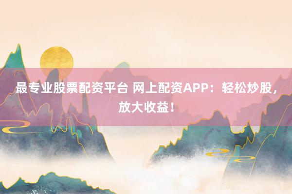 最专业股票配资平台 网上配资APP：轻松炒股，放大收益！