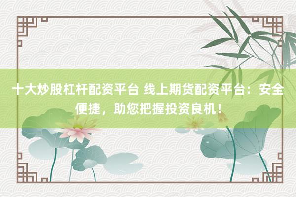 十大炒股杠杆配资平台 线上期货配资平台：安全便捷，助您把握投资良机！