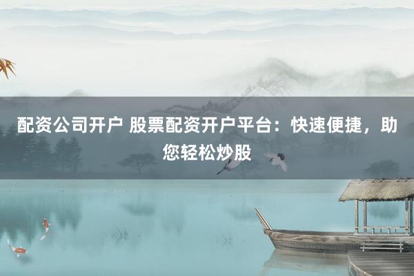 配资公司开户 股票配资开户平台：快速便捷，助您轻松炒股
